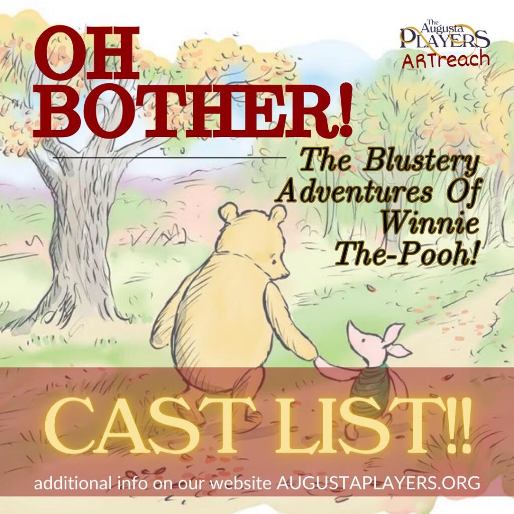 For tickets go to: https://millertheateraugusta.com/event/oh-bother-the-blustery-adventures-of-winnie-the-pooh/miller-theater/augusta-georgia/


For ARTreach School performances please contact artreach@augustaplayers.org


CAST
POOH - Ben Parten 
CHRISTOPHER ROBIN - Oliver Caffee 
PIGLET - Jacy Martin
KANGA - Laurie Easterlin 
ROO - Jiwon Lee 
EEYORE - Kelsie Johnson 
RABBIT - Kay Gross 
OWL - Chris Carter